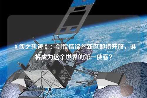 《俠之軌跡》:劍俠情緣叁新區即將開放,誰將成為這個世界的第一俠客?