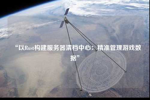 “以Rust構建服務器清檔中心:精準管理游戲數據”