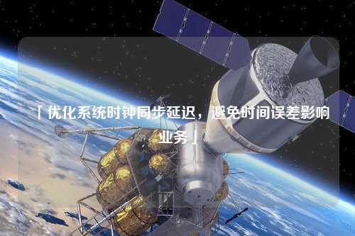 「優(yōu)化系統(tǒng)時(shí)鐘同步延遲,避免時(shí)間誤差影響業(yè)務(wù)」