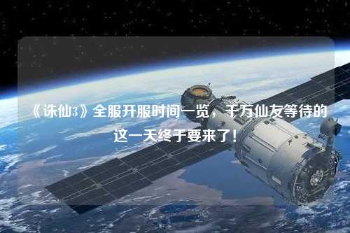 《誅仙3》全服開服時間一覽，千萬仙友等待的這一天終于要來了！