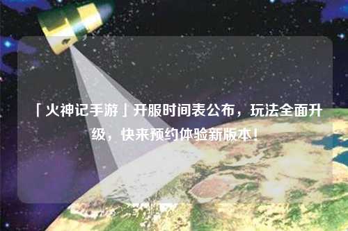 「火神記手游」開服時間表公布，玩法全面升級，快來預約體驗新版本！