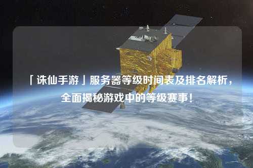 「誅仙手游」服務(wù)器等級(jí)時(shí)間表及排名解析，全面揭秘游戲中的等級(jí)賽事！