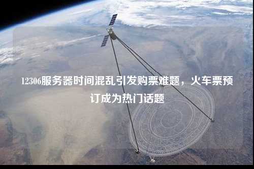 12306服務器時間混亂引發購票難題，火車票預訂成為熱門話題
