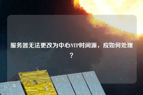 服務器無法更改為中心NTP時間源，應如何處理？