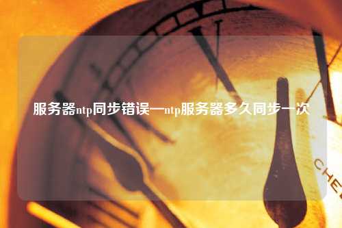 服務器ntp同步錯誤—ntp服務器多久同步一次